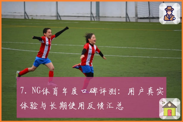 7. NG体育年度口碑评测：用户真实体验与长期使用反馈汇总