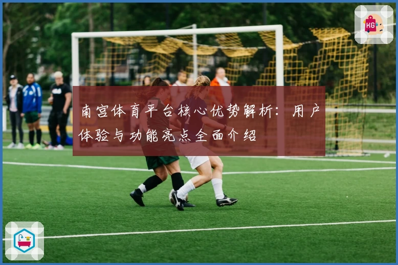 南宫体育平台核心优势解析：用户体验与功能亮点全面介绍